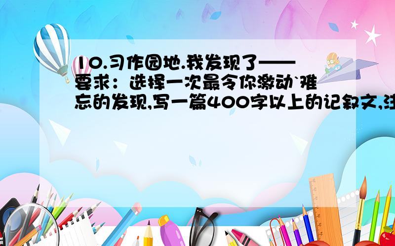 10.习作园地.我发现了——要求：选择一次最令你激动`难忘的发现,写一篇400字以上的记叙文,注意把发现了什么以及发现的过程写清楚.】