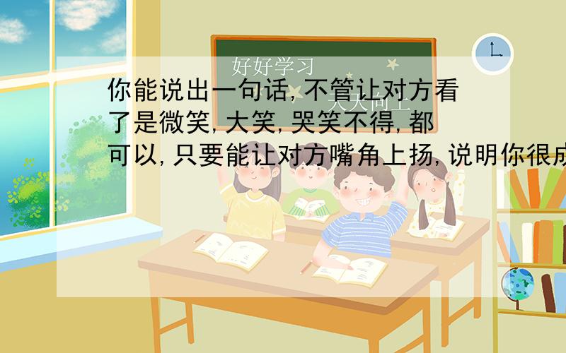 你能说出一句话,不管让对方看了是微笑,大笑,哭笑不得,都可以,只要能让对方嘴角上扬,说明你很成功了!老妹,你说这是为什么呢?