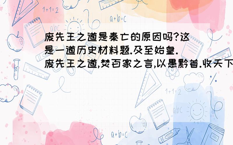 废先王之道是秦亡的原因吗?这是一道历史材料题.及至始皇.废先王之道,焚百家之言,以愚黔首.收天下之兵.以弱天下之民.然陈涉.斩木为兵,揭竿为旗,天下云合响应.山东豪俊遂并起而亡秦族矣.