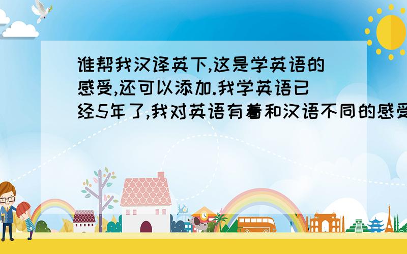 谁帮我汉译英下,这是学英语的感受,还可以添加.我学英语已经5年了,我对英语有着和汉语不同的感受,因为英语让我了解了他国文化以及西方国家与中国的不同,总之,我对英语比较喜爱.当我刚