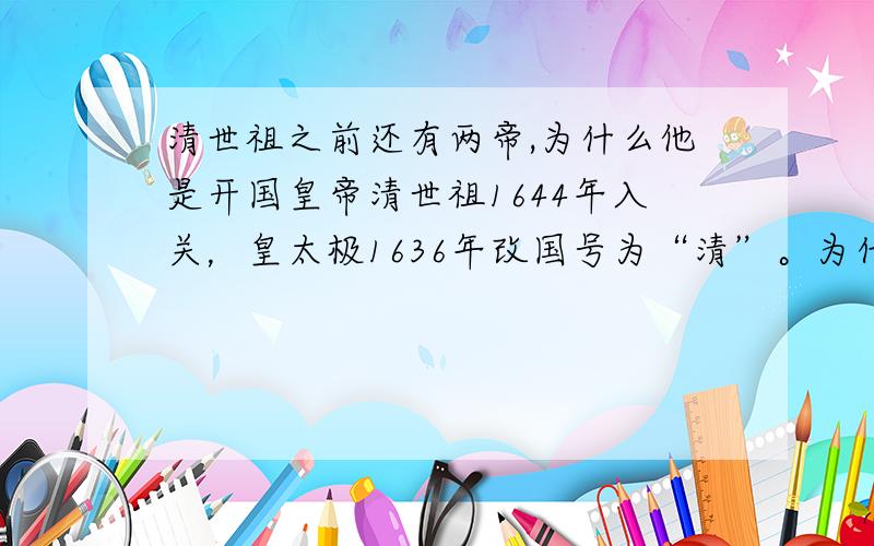 清世祖之前还有两帝,为什么他是开国皇帝清世祖1644年入关，皇太极1636年改国号为“清”。为什么皇太极不是开国皇帝，或者是后金的努尔哈赤。