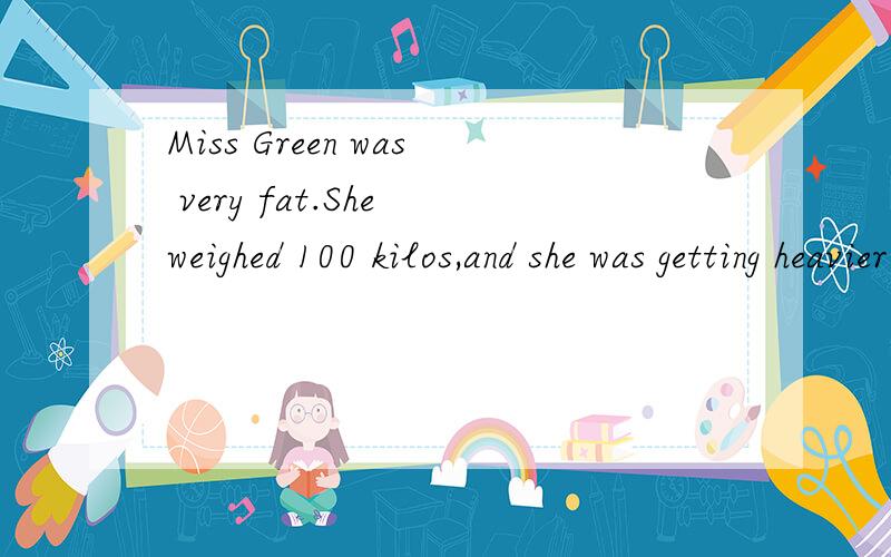 Miss Green was very fat.She weighed 100 kilos,and she was getting heavier every month,so she went to see her doctor.The doctor said,“You need a diet,Miss Green,and I’ve got a good one here.” HE gave her a small book and said,“Read this carefu