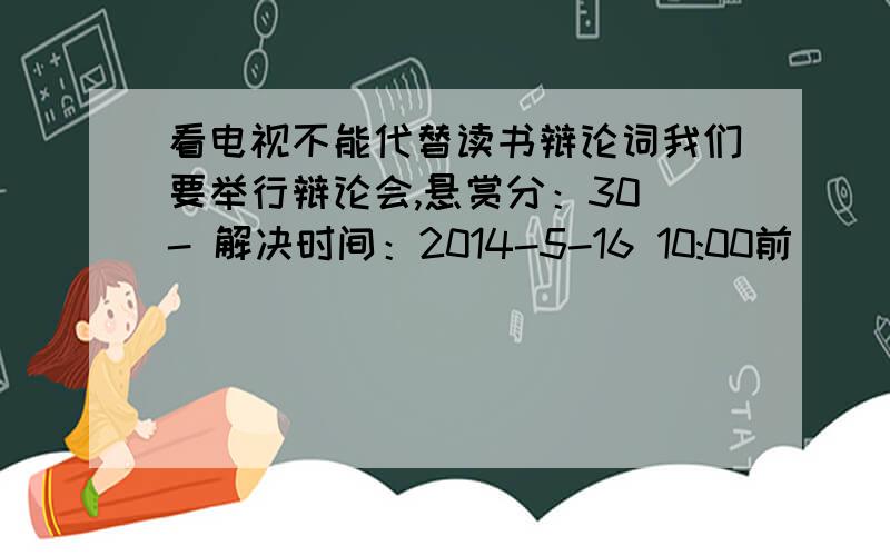 看电视不能代替读书辩论词我们要举行辩论会,悬赏分：30 - 解决时间：2014-5-16 10:00前