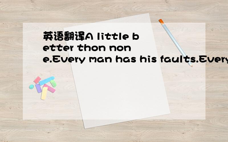 英语翻译A little better thon none.Every man has his faults.Every beginning is hard.A bird in hand is worth two in the bush.He who laughs last,laughs best.You can not eat your cake and take it home.Failure is mother of success.Actions speak louder