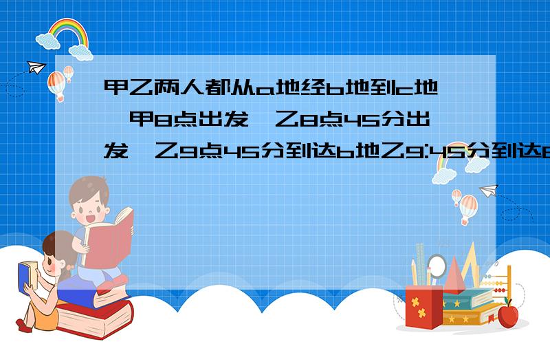 甲乙两人都从a地经b地到c地,甲8点出发,乙8点45分出发,乙9点45分到达b地乙9:45分到达B地时,甲乙离开B地20分钟,结果两人同时到达C地,问到达C地时是多少时间?要每个算式代表的什么意思?