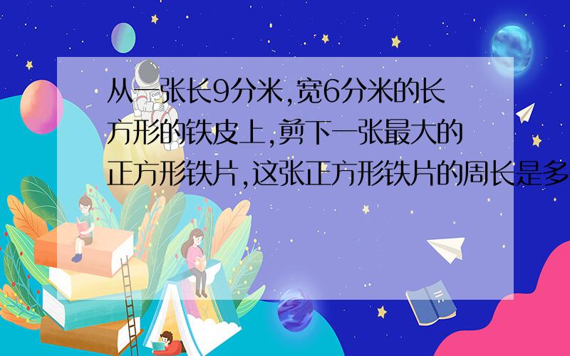 从一张长9分米,宽6分米的长方形的铁皮上,剪下一张最大的正方形铁片,这张正方形铁片的周长是多少米?