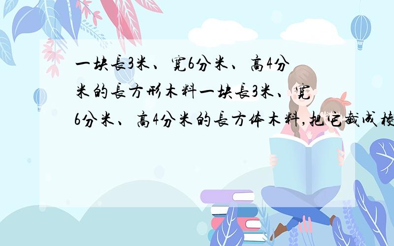 一块长3米、宽6分米、高4分米的长方形木料一块长3米、宽6分米、高4分米的长方体木料,把它截成棱长是3分米的正方体木块.最多可截多少块?（注意单位0