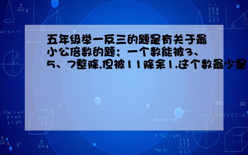 五年级举一反三的题是有关于最小公倍数的题；一个数能被3、5、7整除,但被11除余1.这个数最少是多少?            希望大家讲清楚点.      最好说为什么要这样做?谢谢大家哈~