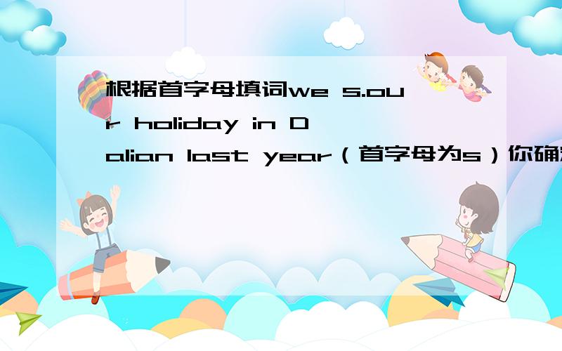 根据首字母填词we s.our holiday in Dalian last year（首字母为s）你确定？这是初一英语