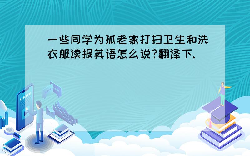 一些同学为孤老家打扫卫生和洗衣服读报英语怎么说?翻译下.