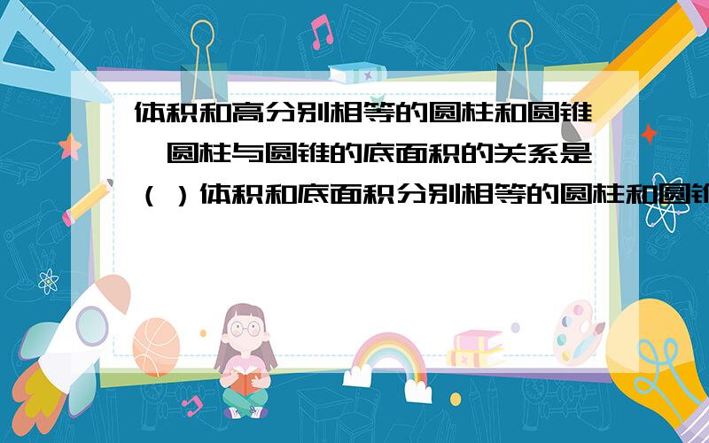 体积和高分别相等的圆柱和圆锥,圆柱与圆锥的底面积的关系是（）体积和底面积分别相等的圆柱和圆锥,圆柱与圆锥的高的关系（）