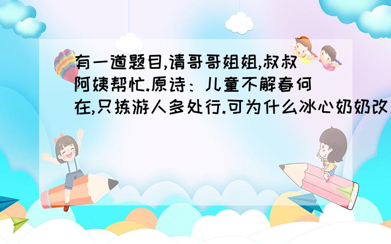 有一道题目,请哥哥姐姐,叔叔阿姨帮忙.原诗：儿童不解春何在,只拣游人多处行.可为什么冰心奶奶改成：游人不解春何在,只拣儿童多处行.