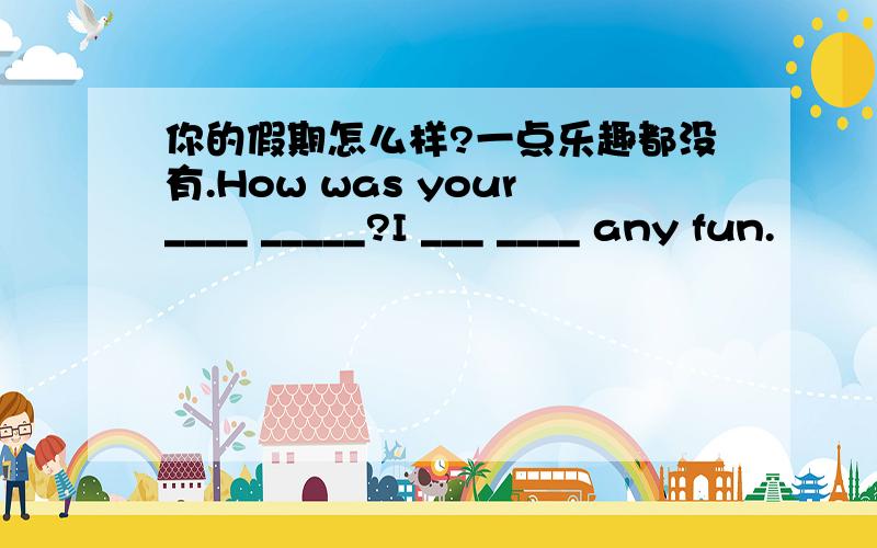 你的假期怎么样?一点乐趣都没有.How was your____ _____?I ___ ____ any fun.