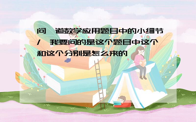 问一道数学应用题目中的小细节/>我要问的是这个题目中这个和这个分别是怎么来的,