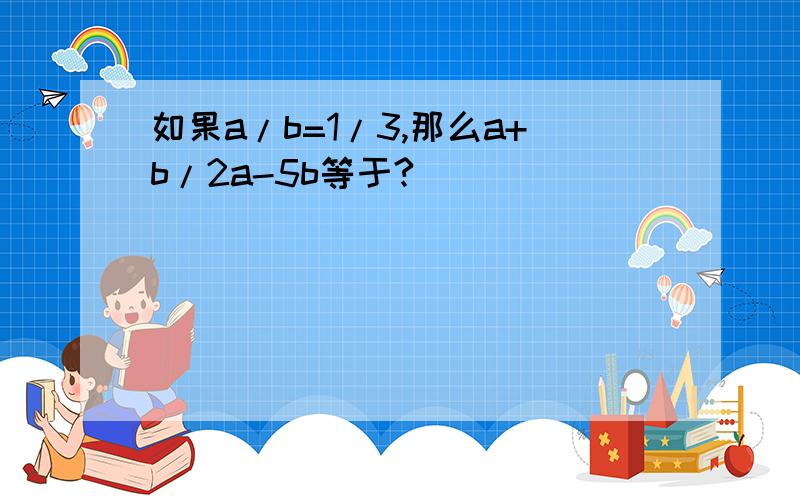 如果a/b=1/3,那么a+b/2a-5b等于?