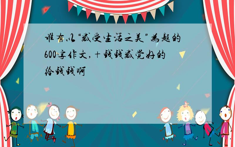 谁有以“感受生活之美”为题的600字作文,+钱钱感觉好的给钱钱啊