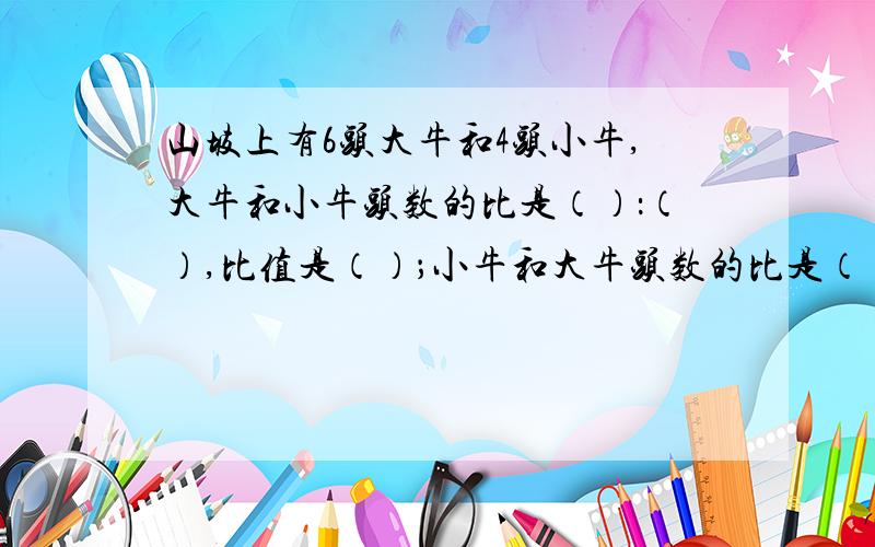 山坡上有6头大牛和4头小牛,大牛和小牛头数的比是（）：（）,比值是（）；小牛和大牛头数的比是（）,比值