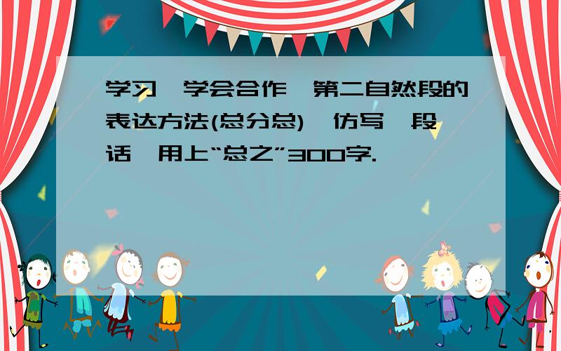 学习《学会合作》第二自然段的表达方法(总分总),仿写一段话,用上“总之”300字.