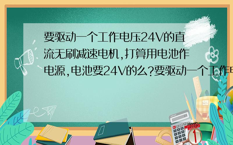 要驱动一个工作电压24V的直流无刷减速电机,打算用电池作电源,电池要24V的么?要驱动一个工作电压24V的直流无刷减速电机,（额定24V,1.8A).打算用电池作电源,电池要24V的么?或者要多大电压的电