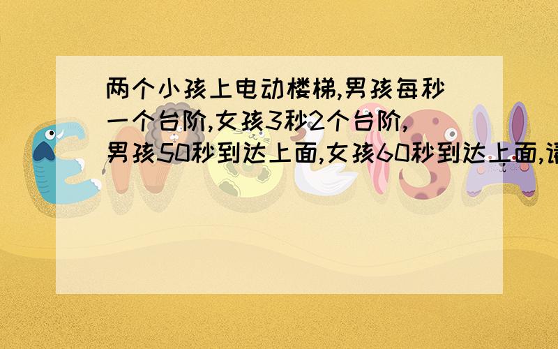 两个小孩上电动楼梯,男孩每秒一个台阶,女孩3秒2个台阶,男孩50秒到达上面,女孩60秒到达上面,请问个电动楼梯一共有多少台阶?