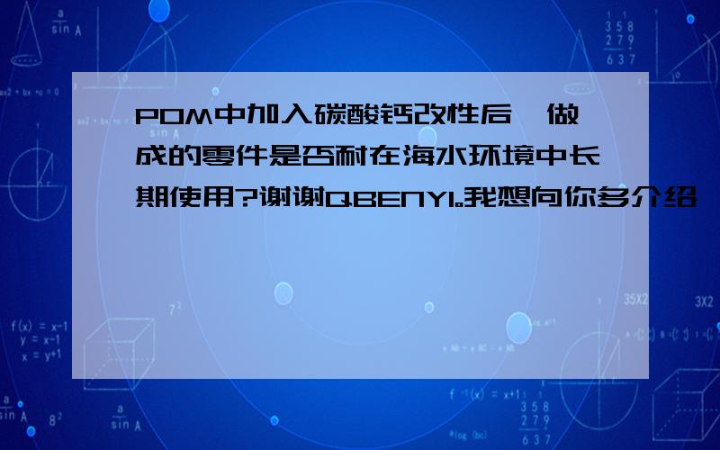 POM中加入碳酸钙改性后,做成的零件是否耐在海水环境中长期使用?谢谢QBENYI。我想向你多介绍一下这个事情：我们有个零件是轮船密封舱门上用的，有时会泡在海水里，因此要求耐海水腐蚀