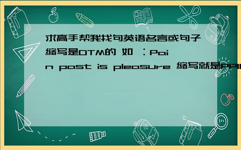 求高手帮我找句英语名言或句子缩写是DTM的 如 ：Pain past is pleasure 缩写就是PPIP