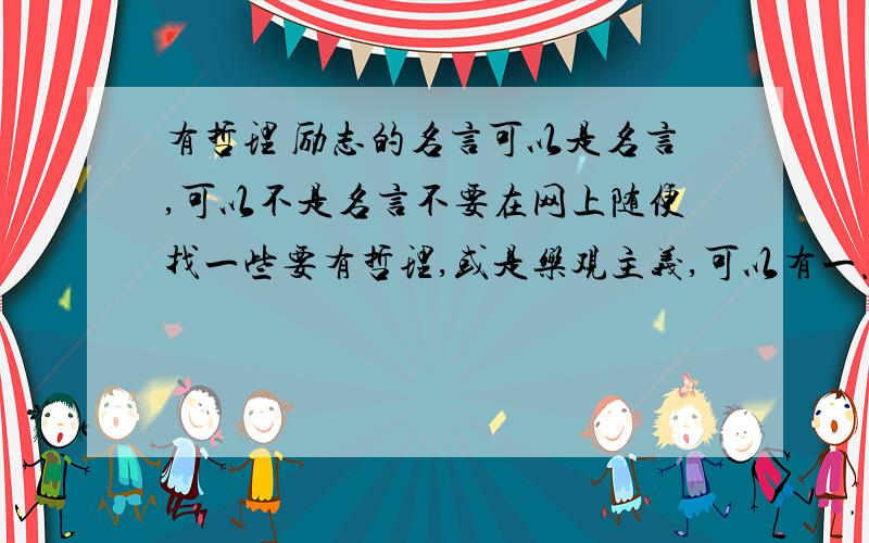 有哲理 励志的名言可以是名言,可以不是名言不要在网上随便找一些要有哲理,或是乐观主义,可以有一点关于读书,但不能只有讲读书.