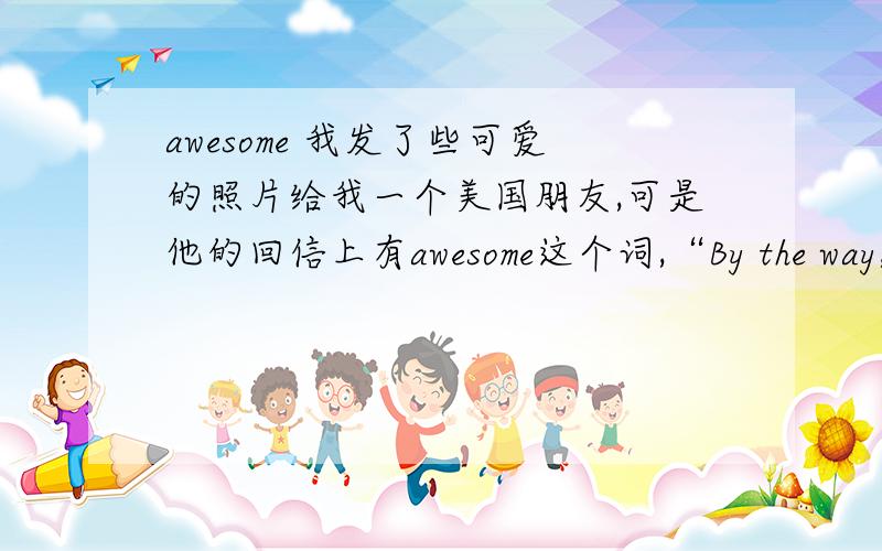 awesome 我发了些可爱的照片给我一个美国朋友,可是他的回信上有awesome这个词,“By the way,the pictures are awesome!” 但是我查出来这个是令人敬畏的,可怕的的意思.我就弄不明白了,从他后面的话来