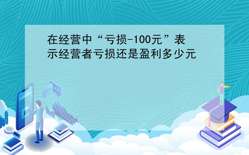 在经营中“亏损-100元”表示经营者亏损还是盈利多少元