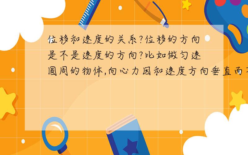 位移和速度的关系?位移的方向是不是速度的方向?比如做匀速圆周的物体,向心力因和速度方向垂直而不做功,但我们知道,W=FLCOS ,功和 力和位移的夹角有关.这怎么回事,是位移的方向是速度的