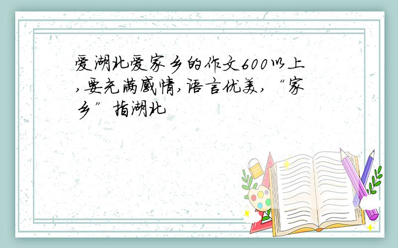 爱湖北爱家乡的作文600以上,要充满感情,语言优美,“家乡”指湖北