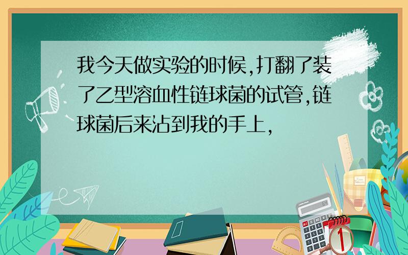 我今天做实验的时候,打翻了装了乙型溶血性链球菌的试管,链球菌后来沾到我的手上,