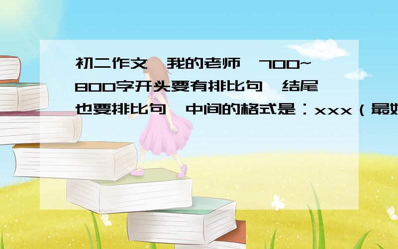 初二作文《我的老师》700~800字开头要有排比句,结尾也要排比句,中间的格式是：xxx（最好是古人）是我的老师,他xxxxx（事例生平）让我学会了xxxxxx（精神启迪）如：陶渊明是我的老师,他一生