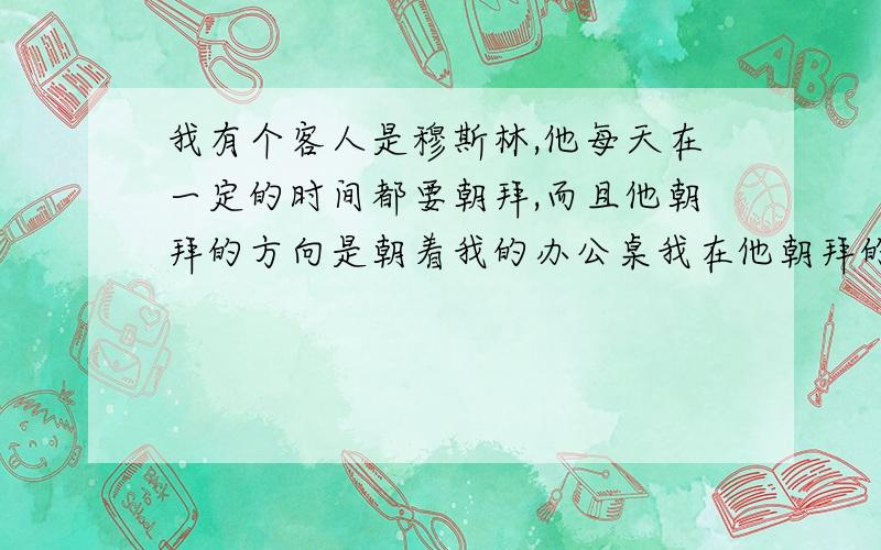 我有个客人是穆斯林,他每天在一定的时间都要朝拜,而且他朝拜的方向是朝着我的办公桌我在他朝拜的时候需要走开吗?