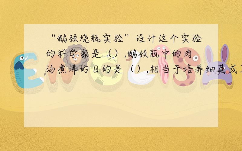 “鹅颈烧瓶实验”设计这个实验的科学家是（）,鹅颈瓶中的肉汤煮沸的目的是（）,相当于培养细菌或真菌的一股方法中的（）.打断“鹅颈”后,瓶内的肉汤腐败的原因是（）.通过该实验得