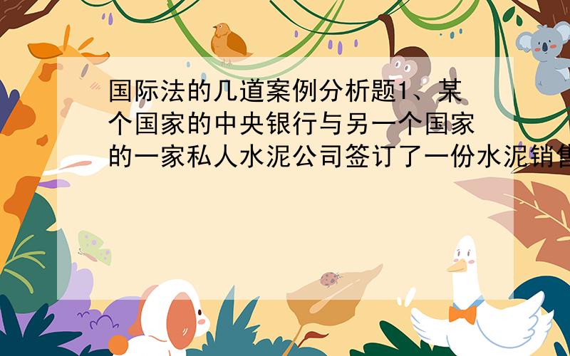 国际法的几道案例分析题1、某个国家的中央银行与另一个国家的一家私人水泥公司签订了一份水泥销售合同,用来建筑该国家的军队营地,但是,该中央银行在最后拒绝付款,这家私人水泥公司