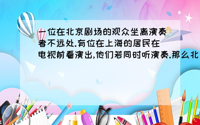 一位在北京剧场的观众坐离演奏者不远处.有位在上海的居民在电视前看演出,他们若同时听演奏.那么北京观众必须做在演奏者( ) A.30m远 B.17m远 C.1.655m远 D.无法知道