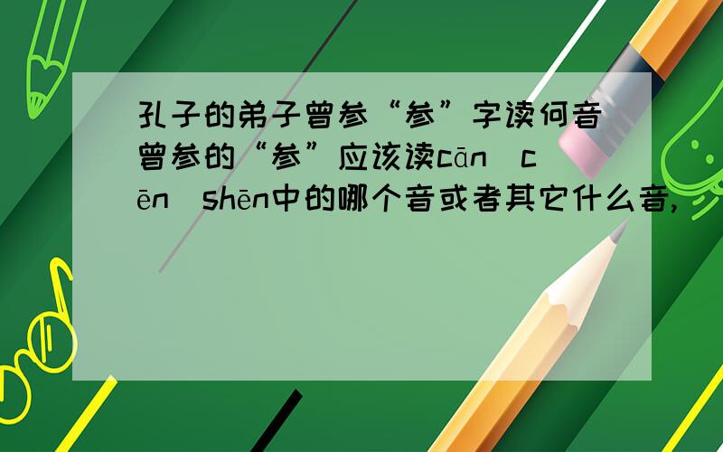 孔子的弟子曾参“参”字读何音曾参的“参”应该读cān\cēn\shēn中的哪个音或者其它什么音,