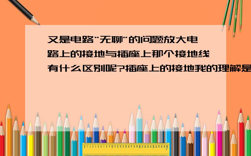 又是电路“无聊”的问题放大电路上的接地与插座上那个接地线有什么区别呢?插座上的接地我的理解是用来去除静电的,那放大电路的接地不会又是这个功能吧,有时放大电路的电器用两个插