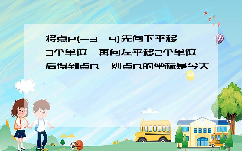 将点P(-3,4)先向下平移3个单位,再向左平移2个单位后得到点Q,则点Q的坐标是今天