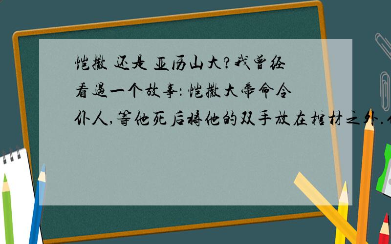 恺撒 还是 亚历山大?我曾经看过一个故事： 恺撒大帝命令仆人,等他死后将他的双手放在棺材之外.仆人不解问他为什么要这么做. 恺撒大帝说：“我要告诫世人,伟大如我恺撒者,死后仍是双手