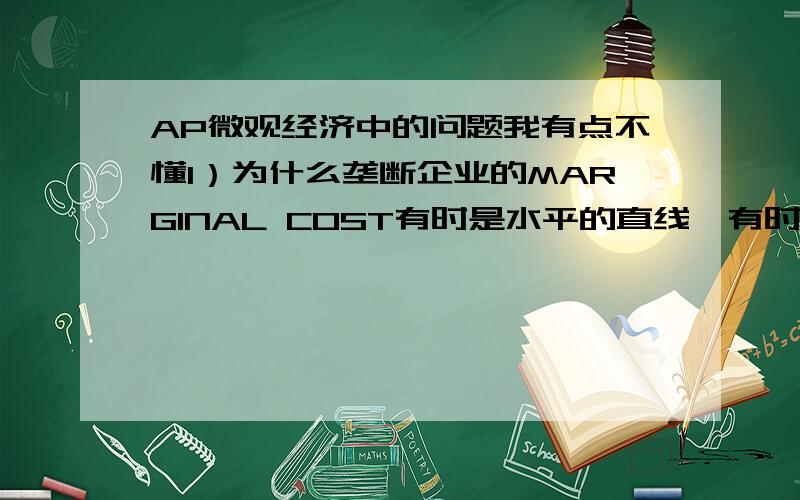 AP微观经济中的问题我有点不懂1）为什么垄断企业的MARGINAL COST有时是水平的直线,有时是斜向上的呢?2）为什么完全竞争市场的需求曲线是水平的?不是一条斜向下的?