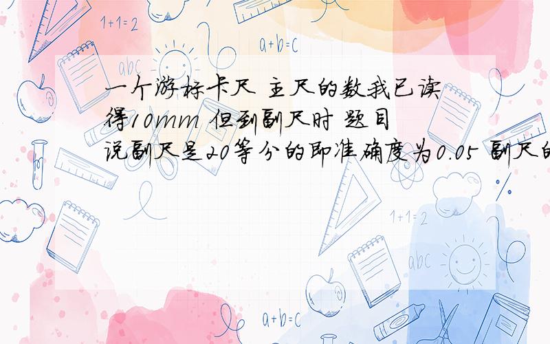 一个游标卡尺 主尺的数我已读得10mm 但到副尺时 题目说副尺是20等分的即准确度为0.05 副尺的第10个对准了副尺的第10个对准了主尺的刻度 所以我算成10乘0.05 所以最后得 10.5mm 但不对 据说是10