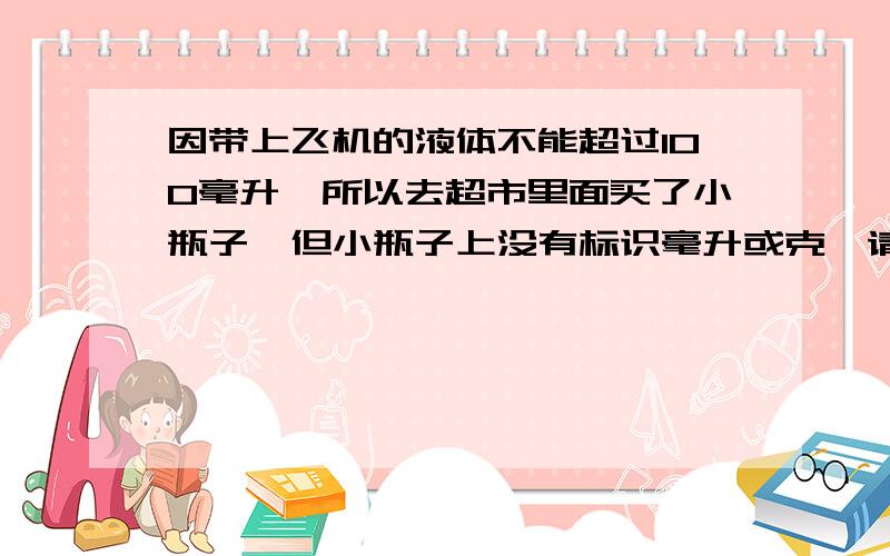 因带上飞机的液体不能超过100毫升,所以去超市里面买了小瓶子,但小瓶子上没有标识毫升或克,请问可以带上14的飞机,因超市里面的小化妆瓶套装(空的)都没有标识容量.但还是有点担心怕在过