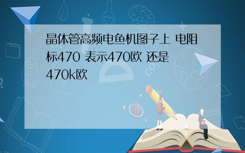 晶体管高频电鱼机图子上 电阻标470 表示470欧 还是470k欧