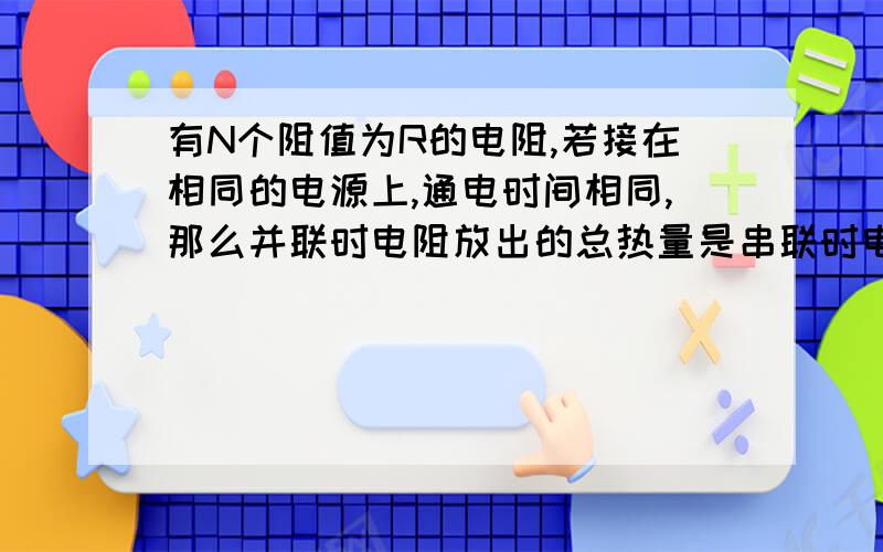 有N个阻值为R的电阻,若接在相同的电源上,通电时间相同,那么并联时电阻放出的总热量是串联时电阻放出的总热量的几倍?