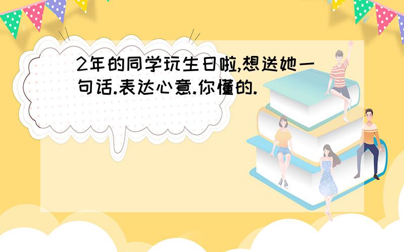 2年的同学玩生日啦,想送她一句话.表达心意.你懂的.