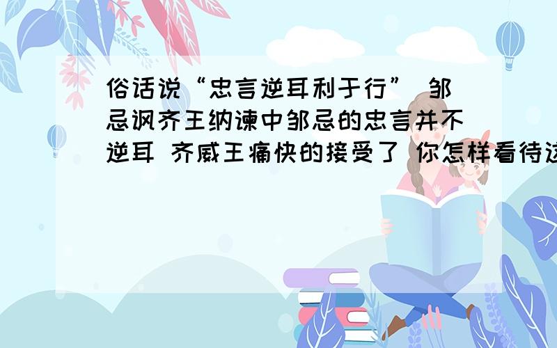 俗话说“忠言逆耳利于行” 邹忌讽齐王纳谏中邹忌的忠言并不逆耳 齐威王痛快的接受了 你怎样看待这一问题?