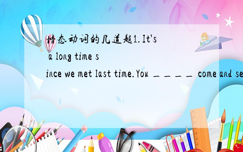 情态动词的几道题1.It's a long time since we met last time.You ____ come and see ys more often.2.I haven't decided where I'm going for my holidays.I ____ go to Australia.3.Why don't you try on this derss?It ____look nice on you.4.We've got ple