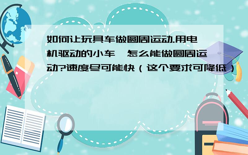 如何让玩具车做圆周运动.用电机驱动的小车,怎么能做圆周运动?速度尽可能快（这个要求可降低）,还要始终做圆周运动,可以由外圈开始行驶,绕的圈越来越小,也可以始终不变,但不能脱离圆